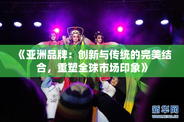 《亚洲品牌：创新与传统的完美结合，重塑全球市场印象》