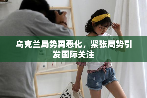 乌克兰局势再恶化，紧张局势引发国际关注