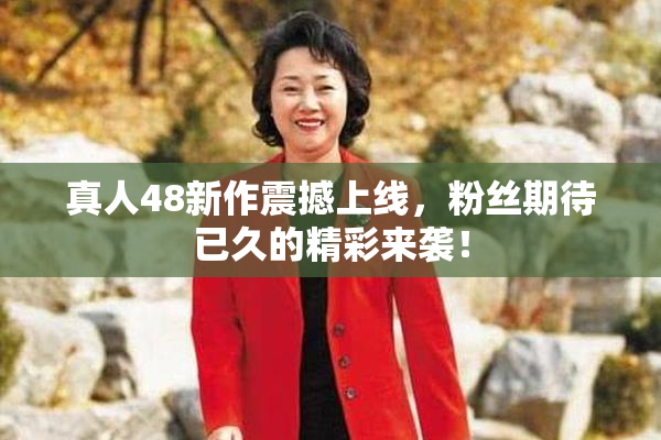 真人48新作震撼上线，粉丝期待已久的精彩来袭！