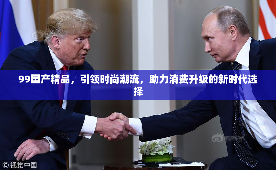 99国产精品，引领时尚潮流，助力消费升级的新时代选择