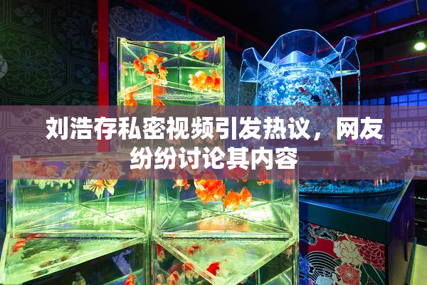 刘浩存私密视频引发热议，网友纷纷讨论其内容