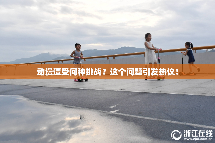 动漫遭受何种挑战？这个问题引发热议！