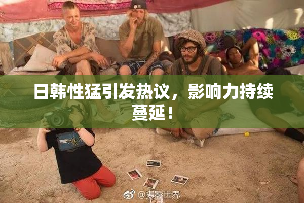 日韩性猛引发热议，影响力持续蔓延！