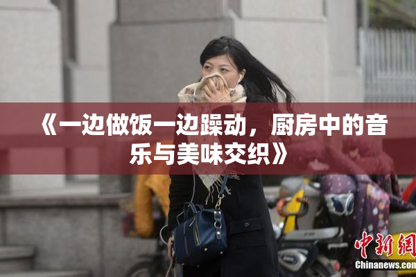 《一边做饭一边躁动，厨房中的音乐与美味交织》