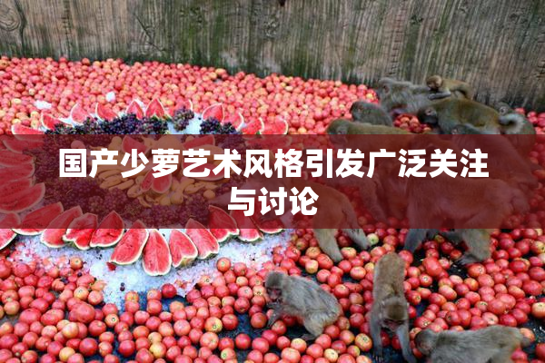 国产少萝艺术风格引发广泛关注与讨论