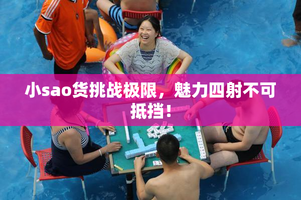 小sao货挑战极限，魅力四射不可抵挡！