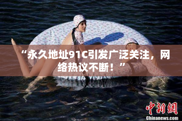 “永久地址91C引发广泛关注，网络热议不断！”