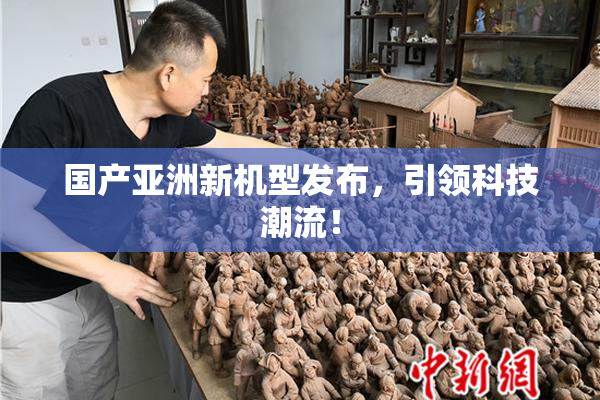 国产亚洲新机型发布，引领科技潮流！