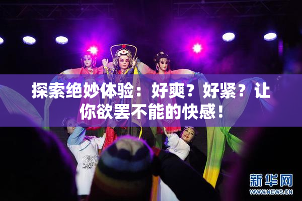 探索绝妙体验：好爽？好紧？让你欲罢不能的快感！