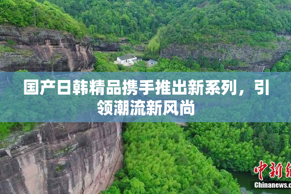 国产日韩精品携手推出新系列，引领潮流新风尚