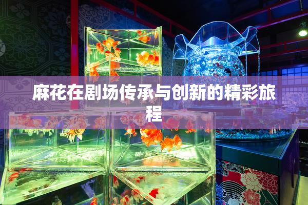 麻花在剧场传承与创新的精彩旅程