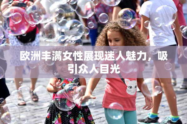 欧洲丰满女性展现迷人魅力，吸引众人目光