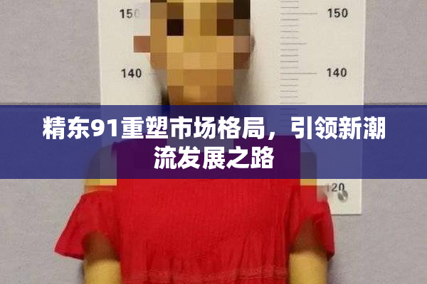 精东91重塑市场格局，引领新潮流发展之路