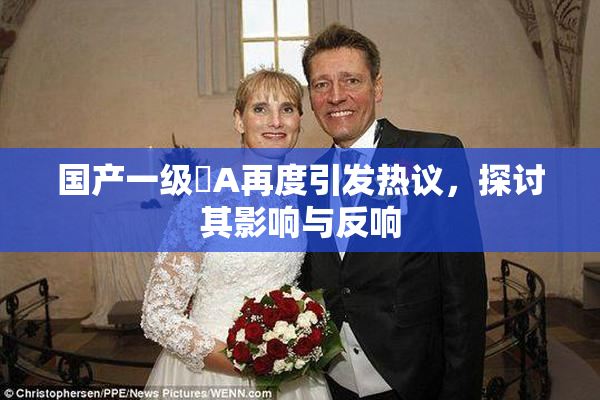 国产一级婬A再度引发热议，探讨其影响与反响