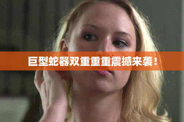 巨型蛇器双重重重震撼来袭！
