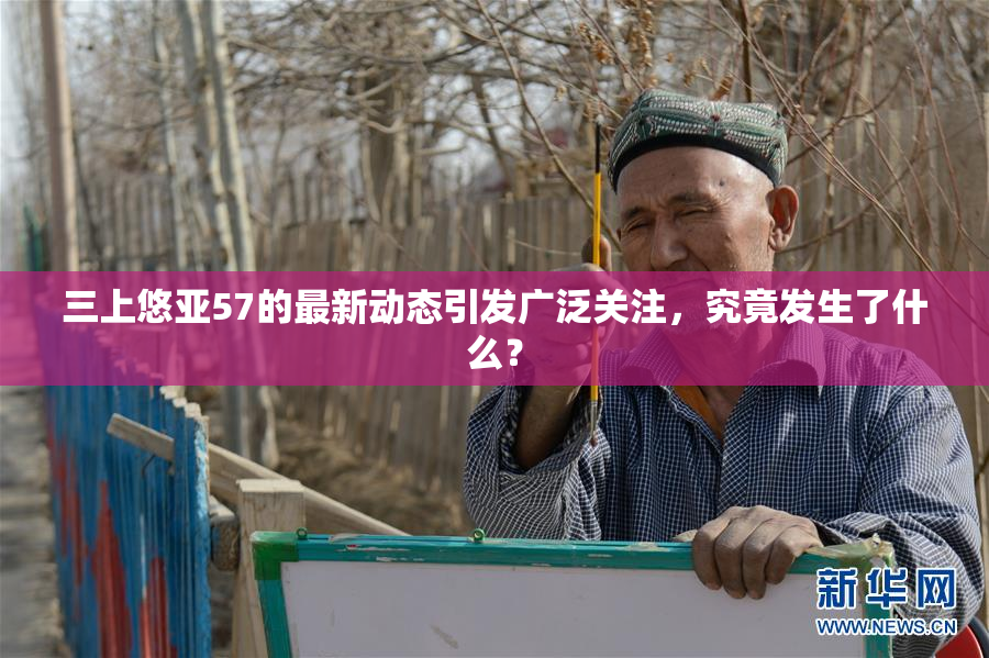 三上悠亚57的最新动态引发广泛关注，究竟发生了什么？