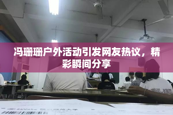 冯珊珊户外活动引发网友热议，精彩瞬间分享