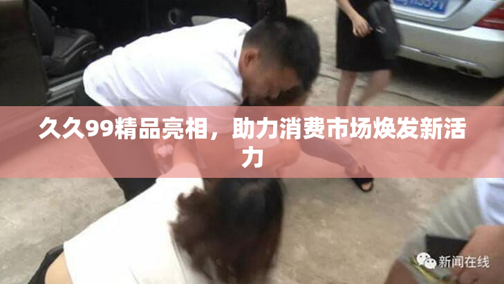 久久99精品亮相，助力消费市场焕发新活力