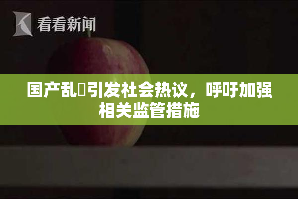 国产乱婬引发社会热议，呼吁加强相关监管措施
