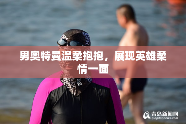 男奥特曼温柔抱抱，展现英雄柔情一面
