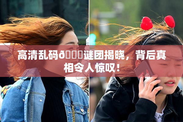 高清乱码🔞谜团揭晓，背后真相令人惊叹！