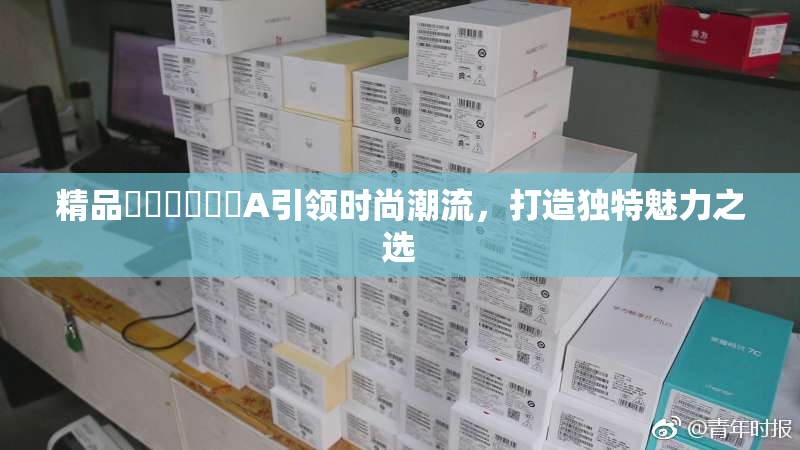 精品❌‌❌‌❌‌A引领时尚潮流，打造独特魅力之选
