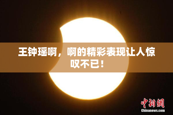 王钟瑶啊，啊的精彩表现让人惊叹不已！