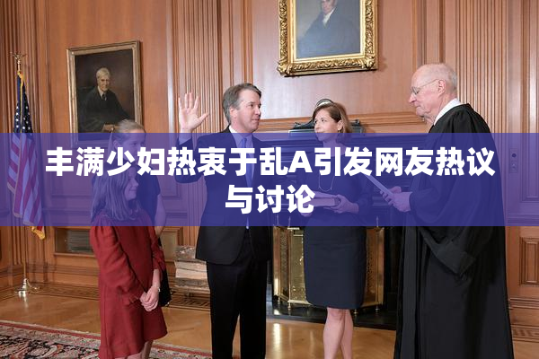 丰满少妇热衷于乱A引发网友热议与讨论