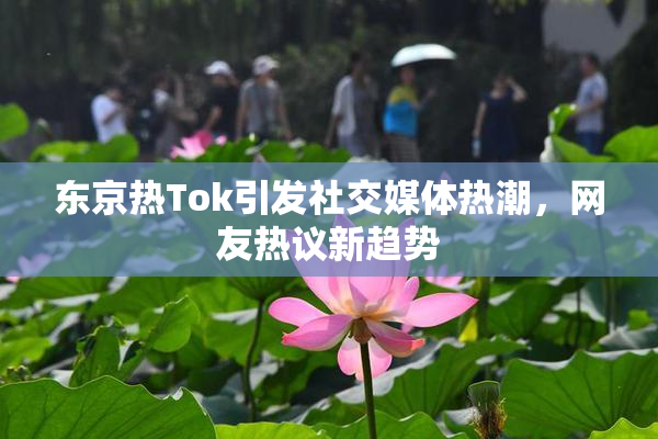 东京热Tok引发社交媒体热潮，网友热议新趋势