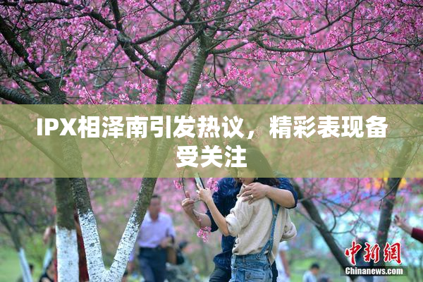IPX相泽南引发热议，精彩表现备受关注