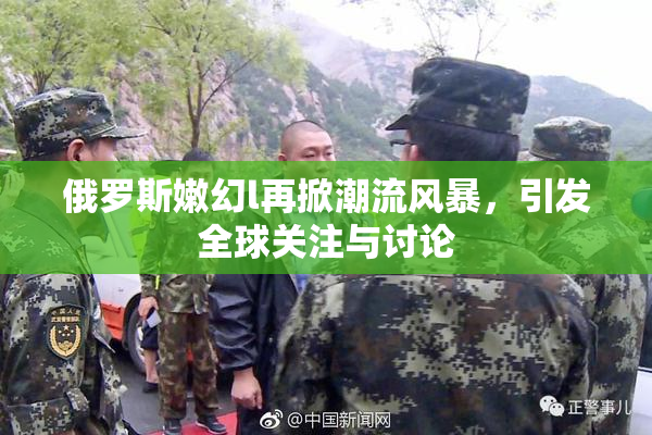 俄罗斯嫩幻l再掀潮流风暴，引发全球关注与讨论