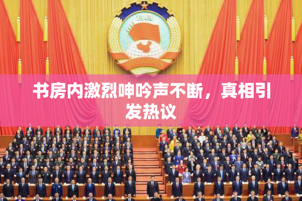 书房内激烈呻吟声不断，真相引发热议