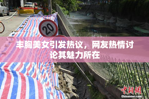 丰胸美女引发热议，网友热情讨论其魅力所在