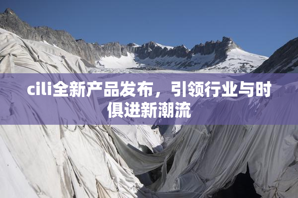 cili全新产品发布，引领行业与时俱进新潮流
