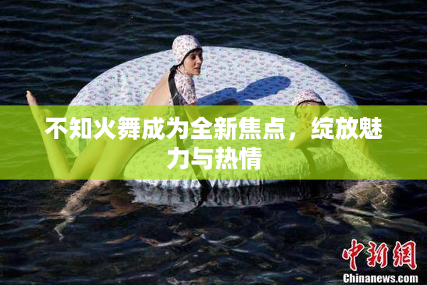 不知火舞成为全新焦点，绽放魅力与热情