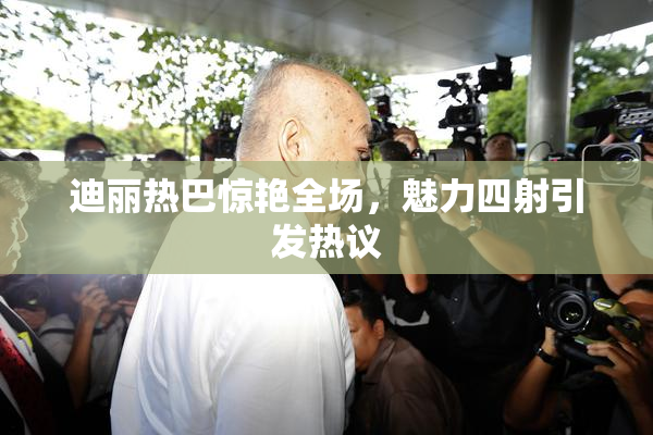 迪丽热巴惊艳全场，魅力四射引发热议