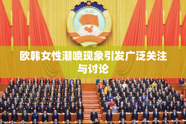 欧韩女性潮喷现象引发广泛关注与讨论