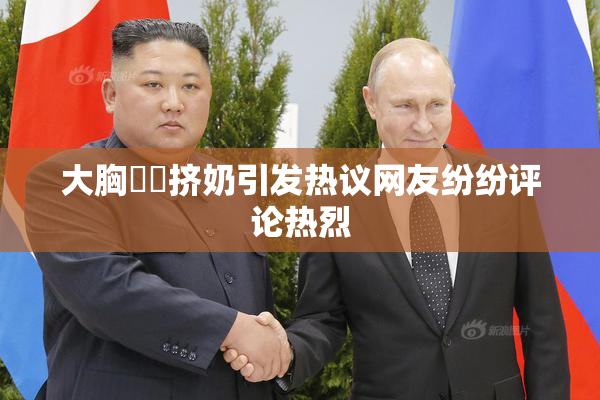 大胸❌‌挤奶引发热议网友纷纷评论热烈
