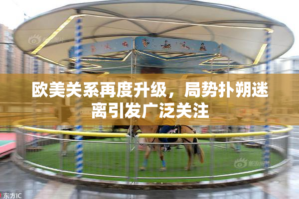 欧美关系再度升级，局势扑朔迷离引发广泛关注