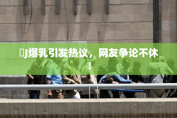 強J爆乳引发热议，网友争论不休！