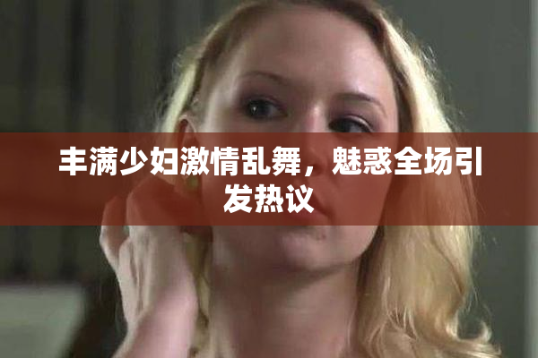 丰满少妇激情乱舞，魅惑全场引发热议