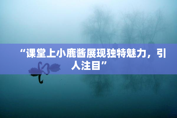 “课堂上小鹿酱展现独特魅力，引人注目”
