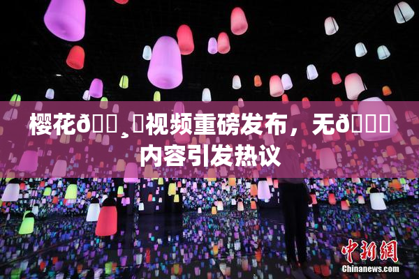 樱花🌸‌视频重磅发布，无🈚内容引发热议