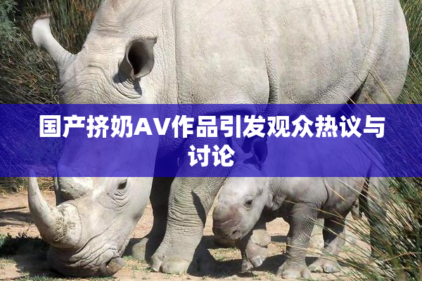 国产挤奶AV作品引发观众热议与讨论