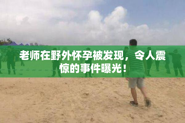 老师在野外怀孕被发现，令人震惊的事件曝光！