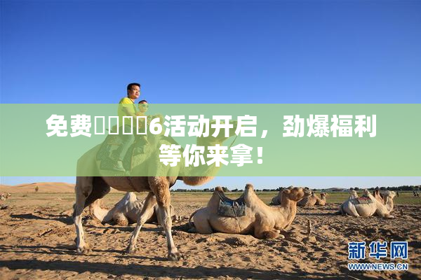 免费❌‌❌‌6活动开启，劲爆福利等你来拿！