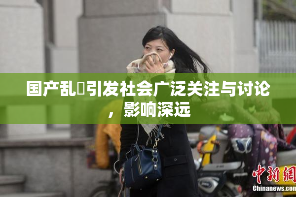 国产乱婬引发社会广泛关注与讨论，影响深远