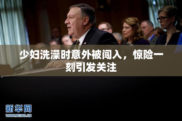 少妇洗澡时意外被闯入，惊险一刻引发关注