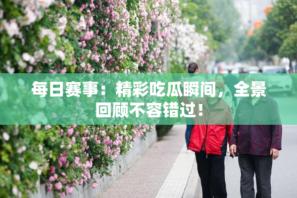 每日赛事：精彩吃瓜瞬间，全景回顾不容错过！