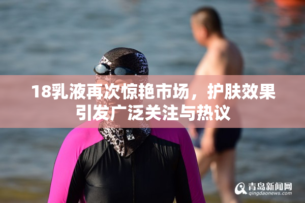 18乳液再次惊艳市场，护肤效果引发广泛关注与热议